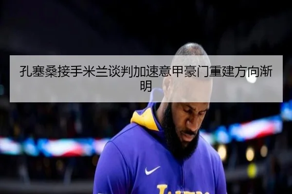 孔塞桑接手米兰谈判加速意甲豪门重建方向渐明
